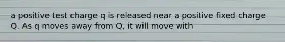 a positive test charge q is released near a positive fixed charge Q. As q moves away from Q, it will move with