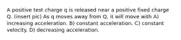 A positive test charge q is released near a positive fixed charge Q. (insert pic) As q moves away from Q, it will move with A) increasing acceleration. B) constant acceleration. C) constant velocity. D) decreasing acceleration.