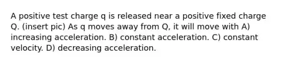 A positive test charge q is released near a positive fixed charge Q. (insert pic) As q moves away from Q, it will move with A) increasing acceleration. B) constant acceleration. C) constant velocity. D) decreasing acceleration.