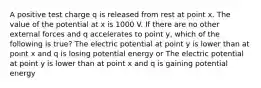 A positive test charge q is released from rest at point x. The value of the potential at x is 1000 V. If there are no other external forces and q accelerates to point y, which of the following is true? The electric potential at point y is lower than at point x and q is losing potential energy or The electric potential at point y is lower than at point x and q is gaining potential energy