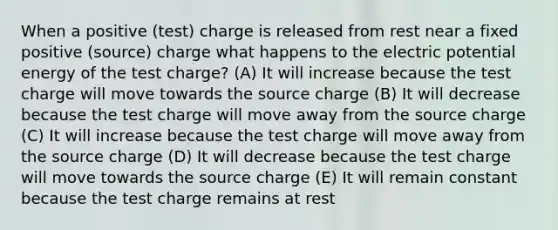 When a positive (test) charge is released from rest near a fixed positive (source) charge what happens to the electric potential energy of the test charge? (A) It will increase because the test charge will move towards the source charge (B) It will decrease because the test charge will move away from the source charge (C) It will increase because the test charge will move away from the source charge (D) It will decrease because the test charge will move towards the source charge (E) It will remain constant because the test charge remains at rest