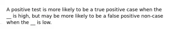 A positive test is more likely to be a true positive case when the __ is high, but may be more likely to be a false positive non-case when the __ is low.