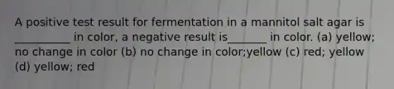 A positive test result for fermentation in a mannitol salt agar is __________ in color, a negative result is_______ in color. (a) yellow; no change in color (b) no change in color;yellow (c) red; yellow (d) yellow; red