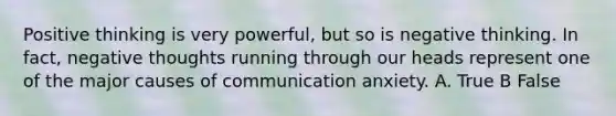 Positive thinking is very powerful, but so is negative thinking. In fact, negative thoughts running through our heads represent one of the major causes of communication anxiety. A. True B False