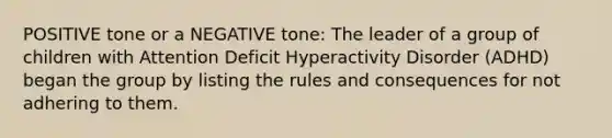 POSITIVE tone or a NEGATIVE tone: The leader of a group of children with Attention Deficit Hyperactivity Disorder (ADHD) began the group by listing the rules and consequences for not adhering to them.