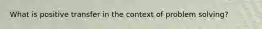 What is positive transfer in the context of problem solving?