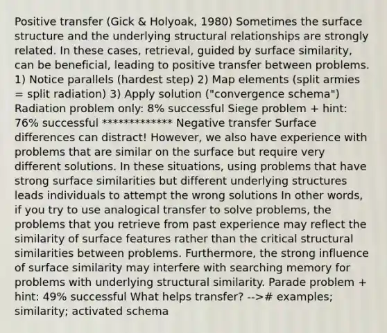 Positive transfer (Gick & Holyoak, 1980) Sometimes the surface structure and the underlying structural relationships are strongly related. In these cases, retrieval, guided by surface similarity, can be beneficial, leading to positive transfer between problems. 1) Notice parallels (hardest step) 2) Map elements (split armies = split radiation) 3) Apply solution ("convergence schema") Radiation problem only: 8% successful Siege problem + hint: 76% successful ************* Negative transfer Surface differences can distract! However, we also have experience with problems that are similar on the surface but require very different solutions. In these situations, using problems that have strong surface similarities but different underlying structures leads individuals to attempt the wrong solutions In other words, if you try to use analogical transfer to solve problems, the problems that you retrieve from past experience may reflect the similarity of surface features rather than the critical structural similarities between problems. Furthermore, the strong influence of surface similarity may interfere with searching memory for problems with underlying structural similarity. Parade problem + hint: 49% successful What helps transfer? --># examples; similarity; activated schema