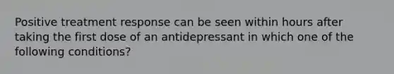 Positive treatment response can be seen within hours after taking the first dose of an antidepressant in which one of the following conditions?