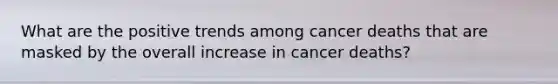 What are the positive trends among cancer deaths that are masked by the overall increase in cancer deaths?