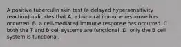 A positive tuberculin skin test (a delayed hypersensitivity reaction) indicates that A. a humoral immune response has occurred. B. a cell-mediated immune response has occurred. C. both the T and B cell systems are functional. D. only the B cell system is functional.