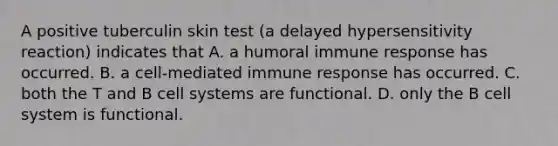 A positive tuberculin skin test (a delayed hypersensitivity reaction) indicates that A. a humoral immune response has occurred. B. a cell-mediated immune response has occurred. C. both the T and B cell systems are functional. D. only the B cell system is functional.