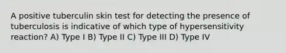 A positive tuberculin skin test for detecting the presence of tuberculosis is indicative of which type of hypersensitivity reaction? A) Type I B) Type II C) Type III D) Type IV