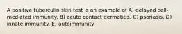 A positive tuberculin skin test is an example of A) delayed cell-mediated immunity. B) acute contact dermatitis. C) psoriasis. D) innate immunity. E) autoimmunity.