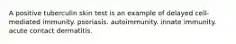 A positive tuberculin skin test is an example of delayed cell-mediated immunity. psoriasis. autoimmunity. innate immunity. acute contact dermatitis.