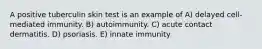 A positive tuberculin skin test is an example of A) delayed cell-mediated immunity. B) autoimmunity. C) acute contact dermatitis. D) psoriasis. E) innate immunity