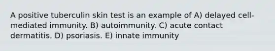 A positive tuberculin skin test is an example of A) delayed cell-mediated immunity. B) autoimmunity. C) acute contact dermatitis. D) psoriasis. E) innate immunity