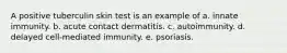 A positive tuberculin skin test is an example of a. innate immunity. b. acute contact dermatitis. c. autoimmunity. d. delayed cell-mediated immunity. e. psoriasis.