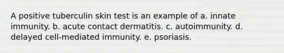 A positive tuberculin skin test is an example of a. innate immunity. b. acute contact dermatitis. c. autoimmunity. d. delayed cell-mediated immunity. e. psoriasis.