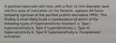 A positive tuberculin skin test, with a firm 15 mm diameter dark red firm area of induration on the forearm, appears 60 hours following injection of the purified protein derivative (PPD). This finding is most likely to be a consequence of which of the following types of hypersensitivity reaction? a. Type I hypersensitivity b. Type II hypersensitivity c. Type III hypersensitivity d. Type IV hypersensitivity e. Complement activation