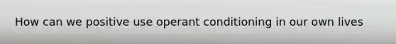 How can we positive use operant conditioning in our own lives