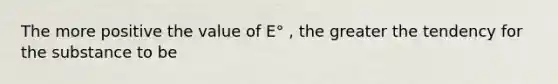 The more positive the value of E° , the greater the tendency for the substance to be