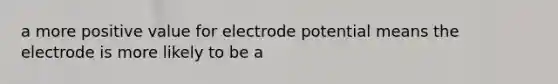 a more positive value for electrode potential means the electrode is more likely to be a