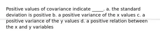 Positive values of covariance indicate _____. a. the standard deviation is positive b. a positive variance of the x values c. a positive variance of the y values d. a positive relation between the x and y variables