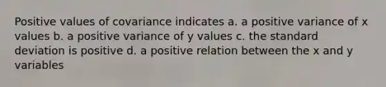 Positive values of covariance indicates a. a positive variance of x values b. a positive variance of y values c. the standard deviation is positive d. a positive relation between the x and y variables