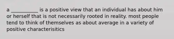 a ___________ is a positive view that an individual has about him or herself that is not necessarily rooted in reality. most people tend to think of themselves as about average in a variety of positive characterisitics