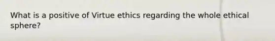 What is a positive of Virtue ethics regarding the whole ethical sphere?