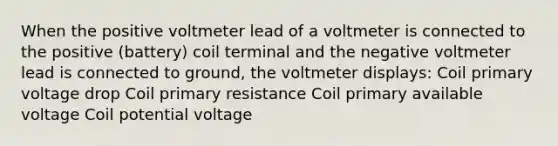 When the positive voltmeter lead of a voltmeter is connected to the positive (battery) coil terminal and the negative voltmeter lead is connected to ground, the voltmeter displays: Coil primary voltage drop Coil primary resistance Coil primary available voltage Coil potential voltage