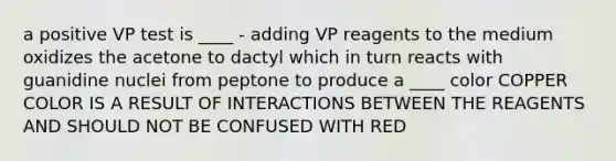 a positive VP test is ____ - adding VP reagents to the medium oxidizes the acetone to dactyl which in turn reacts with guanidine nuclei from peptone to produce a ____ color COPPER COLOR IS A RESULT OF INTERACTIONS BETWEEN THE REAGENTS AND SHOULD NOT BE CONFUSED WITH RED