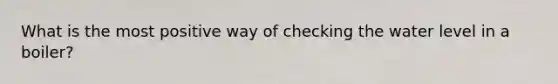 What is the most positive way of checking the water level in a boiler?