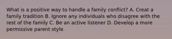 What is a positive way to handle a family conflict? A. Creat a family tradition B. Ignore any individuals who disagree with the rest of the family C. Be an active listener D. Develop a more permissive parent style