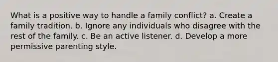 What is a positive way to handle a family conflict? a. Create a family tradition. b. Ignore any individuals who disagree with the rest of the family. c. Be an active listener. d. Develop a more permissive parenting style.