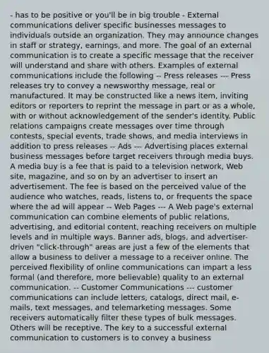 - has to be positive or you'll be in big trouble - External communications deliver specific businesses messages to individuals outside an organization. They may announce changes in staff or strategy, earnings, and more. The goal of an external communication is to create a specific message that the receiver will understand and share with others. Examples of external communications include the following -- Press releases --- Press releases try to convey a newsworthy message, real or manufactured. It may be constructed like a news item, inviting editors or reporters to reprint the message in part or as a whole, with or without acknowledgement of the sender's identity. Public relations campaigns create messages over time through contests, special events, trade shows, and media interviews in addition to press releases -- Ads --- Advertising places external business messages before target receivers through media buys. A media buy is a fee that is paid to a television network, Web site, magazine, and so on by an advertiser to insert an advertisement. The fee is based on the perceived value of the audience who watches, reads, listens to, or frequents the space where the ad will appear -- Web Pages --- A Web page's external communication can combine elements of public relations, advertising, and editorial content, reaching receivers on multiple levels and in multiple ways. Banner ads, blogs, and advertiser-driven "click-through" areas are just a few of the elements that allow a business to deliver a message to a receiver online. The perceived flexibility of online communications can impart a less formal (and therefore, more believable) quality to an external communication. -- Customer Communications --- customer communications can include letters, catalogs, direct mail, e-mails, text messages, and telemarketing messages. Some receivers automatically filter these types of bulk messages. Others will be receptive. The key to a successful external communication to customers is to convey a business