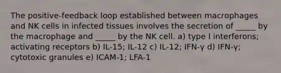 The positive-feedback loop established between macrophages and NK cells in infected tissues involves the secretion of _____ by the macrophage and _____ by the NK cell. a) type I interferons; activating receptors b) IL-15; IL-12 c) IL-12; IFN-γ d) IFN-γ; cytotoxic granules e) ICAM-1; LFA-1