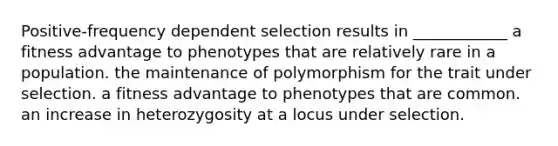 Positive-frequency dependent selection results in ____________ a fitness advantage to phenotypes that are relatively rare in a population. the maintenance of polymorphism for the trait under selection. a fitness advantage to phenotypes that are common. an increase in heterozygosity at a locus under selection.