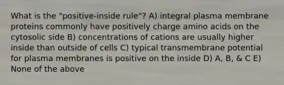 What is the "positive-inside rule"? A) integral plasma membrane proteins commonly have positively charge amino acids on the cytosolic side B) concentrations of cations are usually higher inside than outside of cells C) typical transmembrane potential for plasma membranes is positive on the inside D) A, B, & C E) None of the above