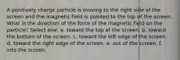 A positively charge particle is moving to the right side of the screen and the magnetic field is pointed to the top of the screen. What is the direction of the force of the magnetic field on the particle? Select one: a. toward the top of the screen. b. toward the bottom of the screen. c. toward the left edge of the screen. d. toward the right edge of the screen. e. out of the screen. f. into the screen.