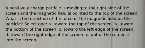 A positively charge particle is moving to the right side of the screen and the magnetic field is pointed to the top of the screen. What is the direction of the force of the magnetic field on the particle? Select one: a. toward the top of the screen. b. toward the bottom of the screen. c. toward the left edge of the screen. d. toward the right edge of the screen. e. out of the screen. f. into the screen.