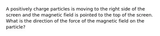 A positively charge particles is moving to the right side of the screen and the magnetic field is pointed to the top of the screen. What is the direction of the force of the magnetic field on the particle?