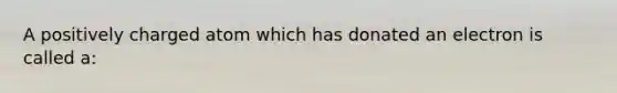 A positively charged atom which has donated an electron is called a: