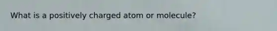 What is a positively charged atom or molecule?