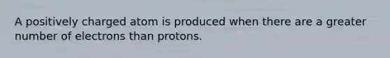 A positively charged atom is produced when there are a greater number of electrons than protons.