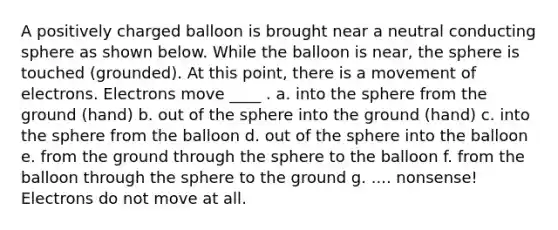 A positively charged balloon is brought near a neutral conducting sphere as shown below. While the balloon is near, the sphere is touched (grounded). At this point, there is a movement of electrons. Electrons move ____ . a. into the sphere from the ground (hand) b. out of the sphere into the ground (hand) c. into the sphere from the balloon d. out of the sphere into the balloon e. from the ground through the sphere to the balloon f. from the balloon through the sphere to the ground g. .... nonsense! Electrons do not move at all.