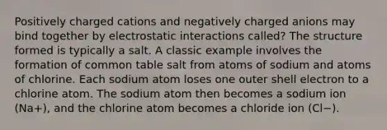 Positively charged cations and negatively charged anions may bind together by electrostatic interactions called? The structure formed is typically a salt. A classic example involves the formation of common table salt from atoms of sodium and atoms of chlorine. Each sodium atom loses one outer shell electron to a chlorine atom. The sodium atom then becomes a sodium ion (Na+), and the chlorine atom becomes a chloride ion (Cl−).