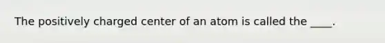 The positively charged center of an atom is called the ____.