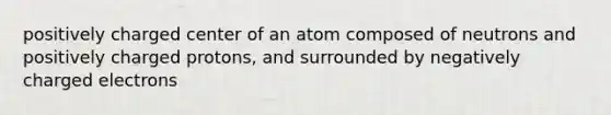 positively charged center of an atom composed of neutrons and positively charged protons, and surrounded by negatively charged electrons