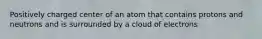 Positively charged center of an atom that contains protons and neutrons and is surrounded by a cloud of electrons